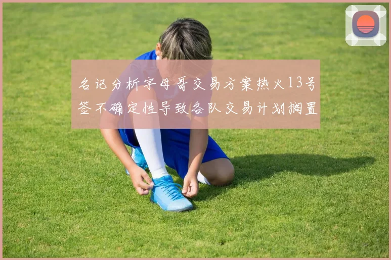 名记分析字母哥交易方案热火13号签不确定性导致各队交易计划搁置