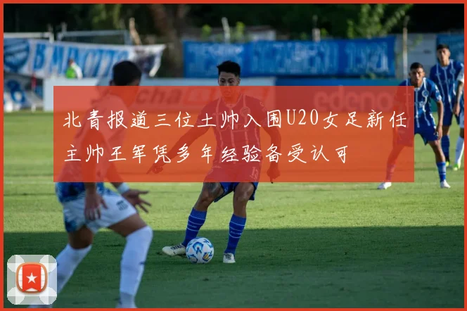 北青报道三位土帅入围U20女足新任主帅王军凭多年经验备受认可
