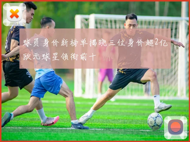球员身价新榜单揭晓三位身价超2亿欧元球星领衔前十