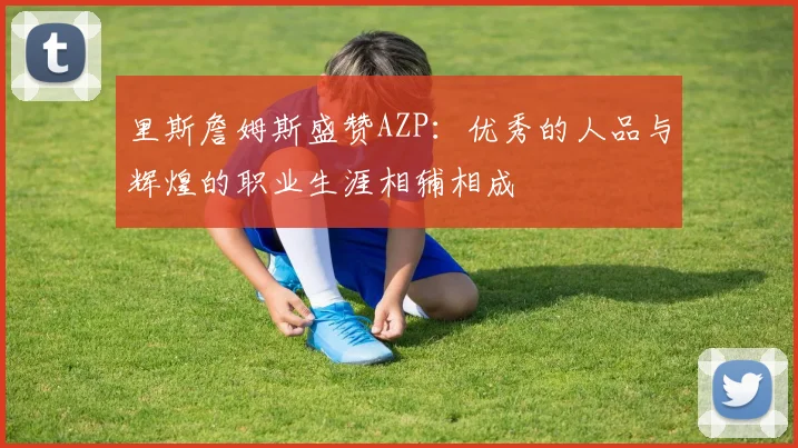 里斯詹姆斯盛赞AZP：优秀的人品与辉煌的职业生涯相辅相成