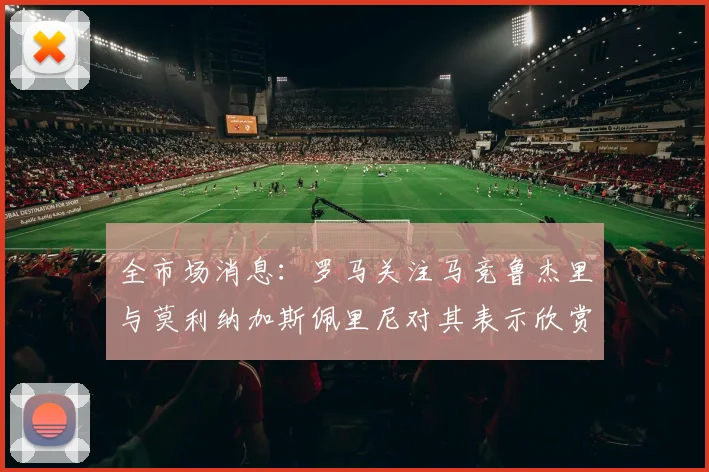 全市场消息：罗马关注马竞鲁杰里与莫利纳加斯佩里尼对其表示欣赏