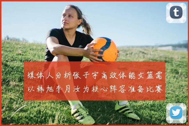 媒体人分析张子宇高效体能女篮需以韩旭李月汝为核心阵容准备比赛