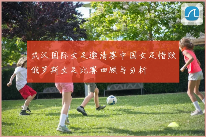 武汉国际女足邀请赛中国女足惜败俄罗斯女足比赛回顾与分析