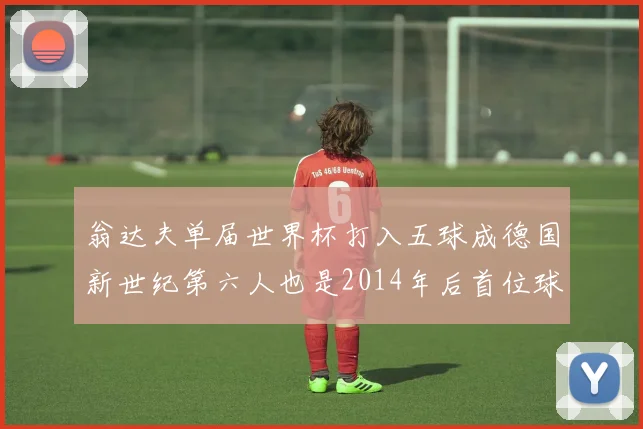 翁达夫单届世界杯打入五球成德国新世纪第六人也是2014年后首位球员