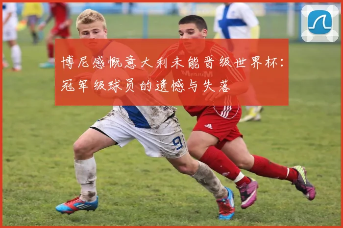 博尼感慨意大利未能晋级世界杯：冠军级球员的遗憾与失落
