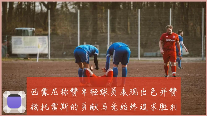西蒙尼称赞年轻球员表现出色并赞扬托雷斯的贡献马竞始终追求胜利