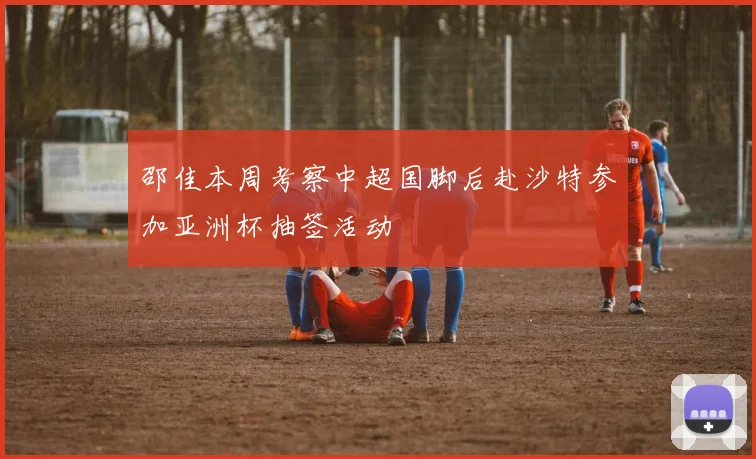 邵佳本周考察中超国脚后赴沙特参加亚洲杯抽签活动