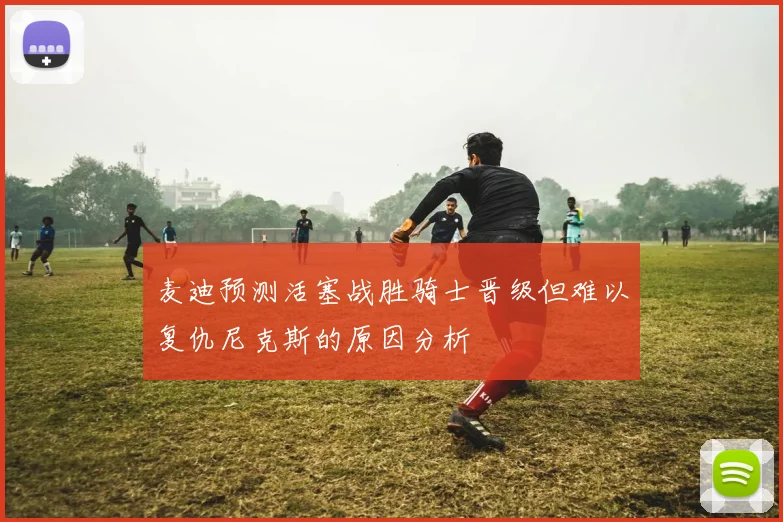 麦迪预测活塞战胜骑士晋级但难以复仇尼克斯的原因分析
