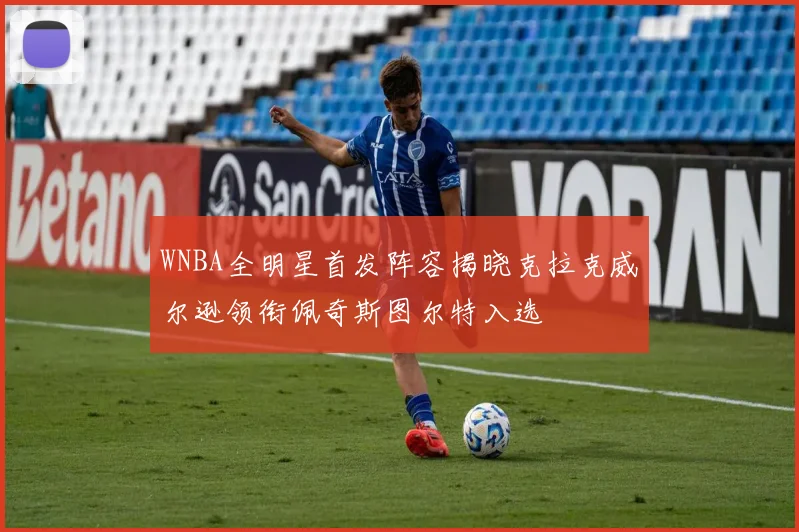 WNBA全明星首发阵容揭晓克拉克威尔逊领衔佩奇斯图尔特入选